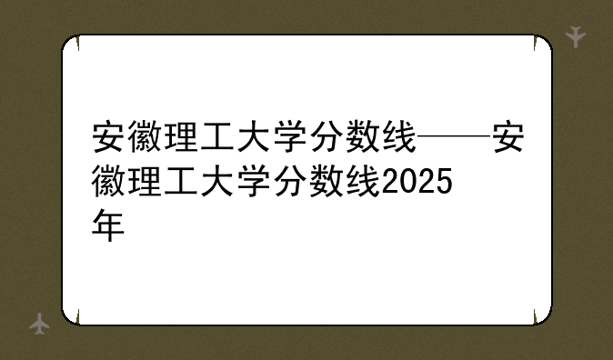 安徽理工大学分数线——安徽理工大学分数线2025年