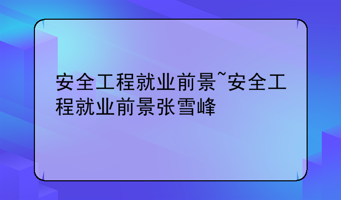 安全工程就业前景~安全工程就业前景张雪峰