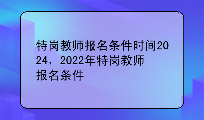 特岗教师报名条件时间2024，2022年特岗教师报名条件
