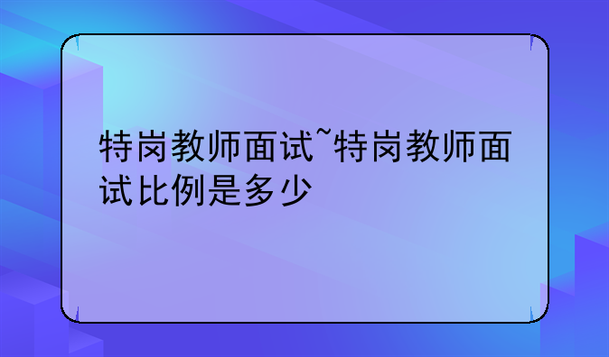特岗教师面试~特岗教师面试比例是多少