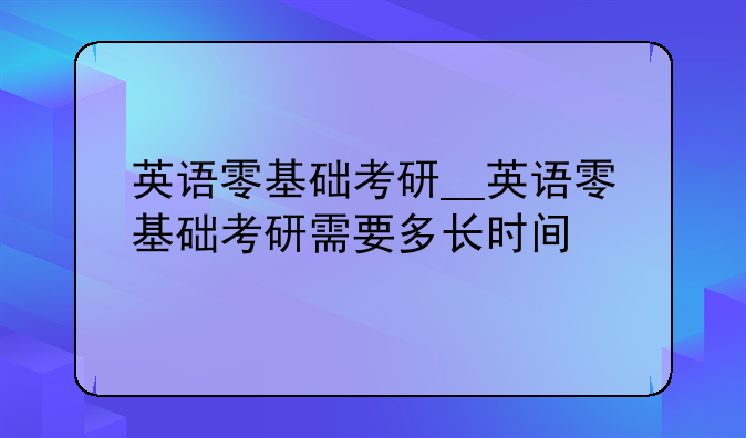 英语零基础考研__英语零基础考研需要多长时间