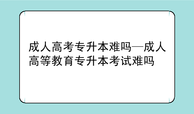 成人高考专升本难吗—成人高等教育专升本考试难吗