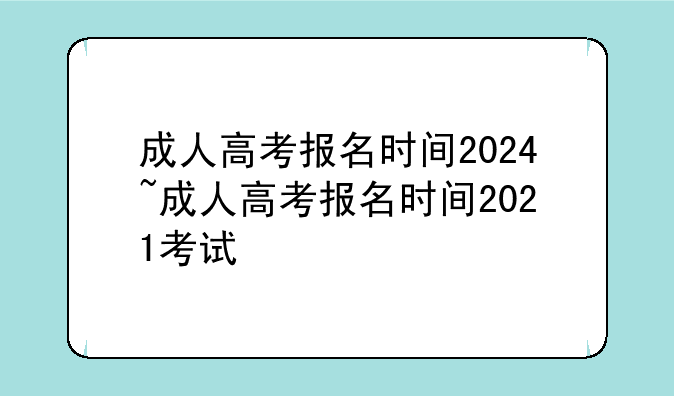 成人高考报名时间2024~成人高考报名时间2021考试