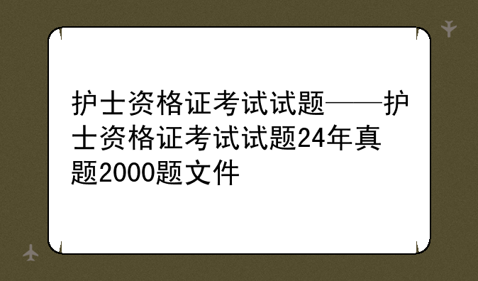 护士资格证考试试题——护士资格证考试试题24年真题2000题文件