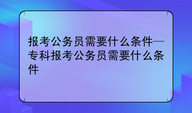报考公务员需要什么条件—专科报考公务员需要什么条件