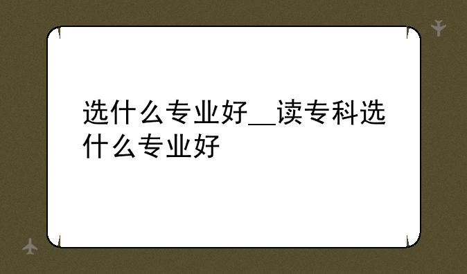 选什么专业好__读专科选什么专业好