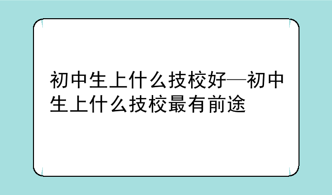 初中生上什么技校好—初中生上什么技校最有前途