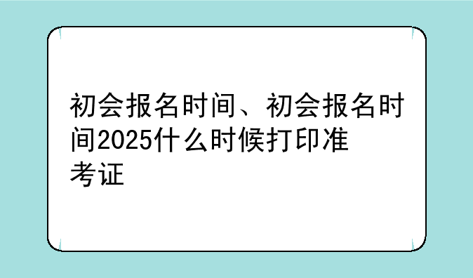 初会报名时间、初会报名时间2025什么时候打印准考证