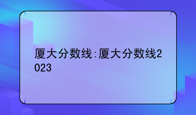 厦大分数线:厦大分数线2023