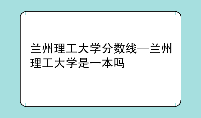 兰州理工大学分数线—兰州理工大学是一本吗