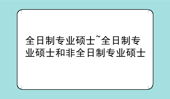 全日制专业硕士~全日制专业硕士和非全日制专业硕士