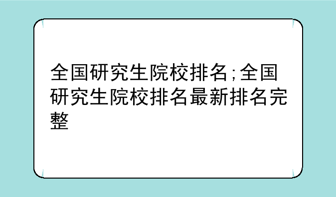 全国研究生院校排名;全国研究生院校排名最新排名完整