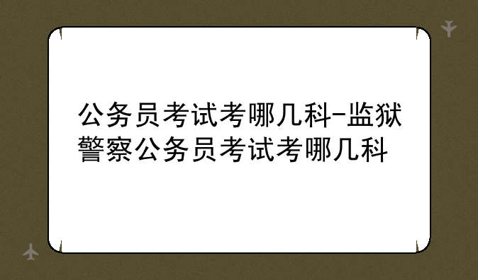 公务员考试考哪几科-监狱警察公务员考试考哪几科