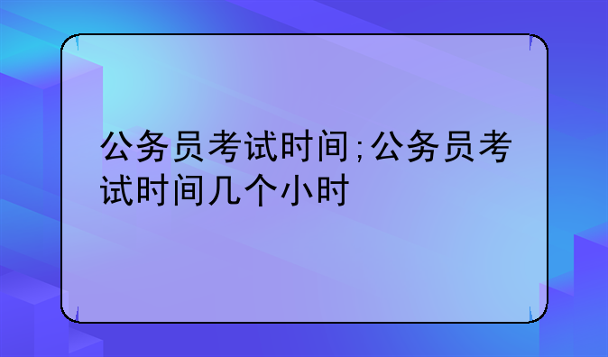 公务员考试时间;公务员考试时间几个小时