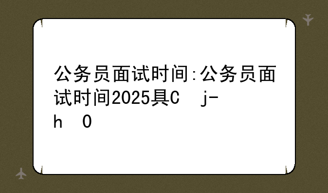公务员面试时间:公务员面试时间2025具体时间