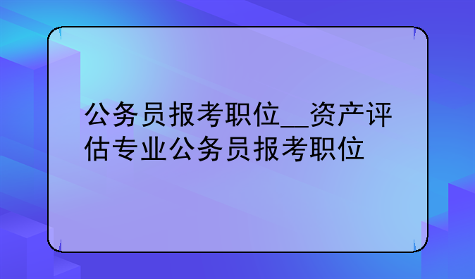 公务员报考职位__资产评估专业公务员报考职位