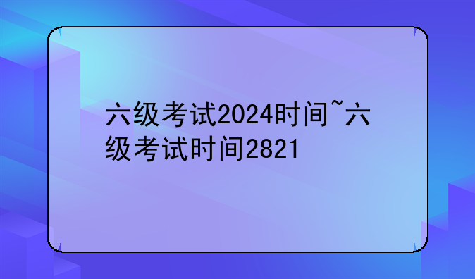 六级考试2024时间~六级考试时间2821