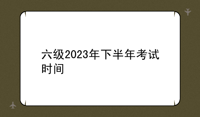 六级2023年下半年考试时间