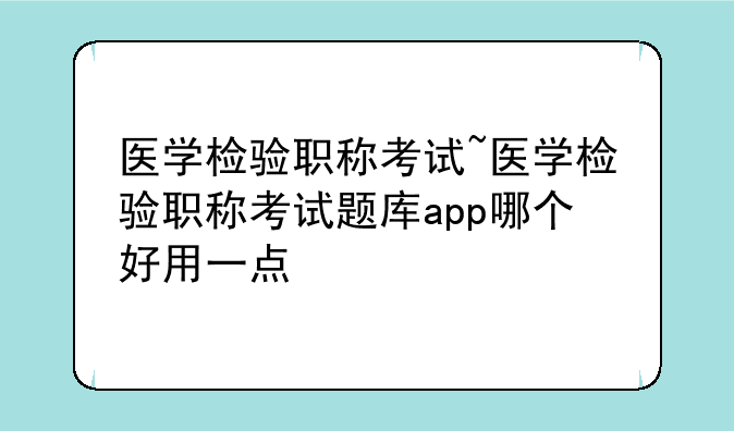 医学检验职称考试~医学检验职称考试题库app哪个好用一点