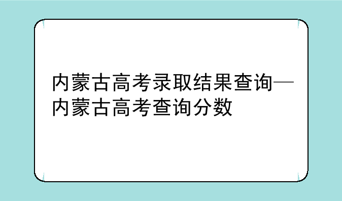 内蒙古高考录取结果查询—内蒙古高考查询分数