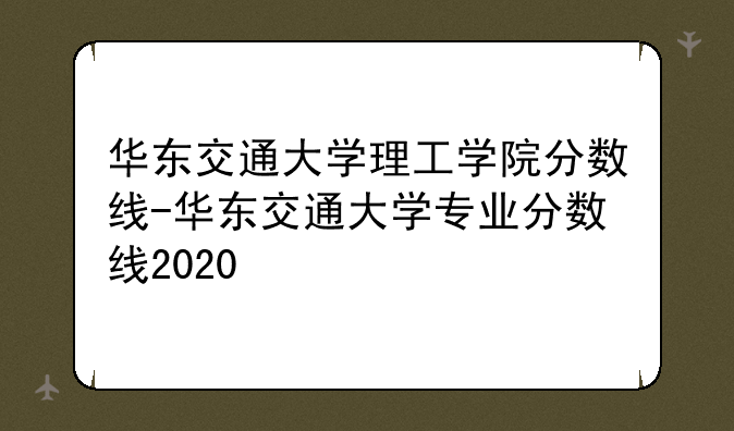 华东交通大学理工学院分数线-华东交通大学专业分数线2020