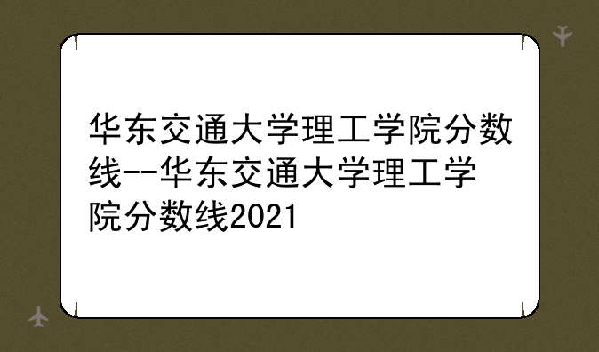 华东交通大学理工学院分数线--华东交通大学理工学院分数线2021
