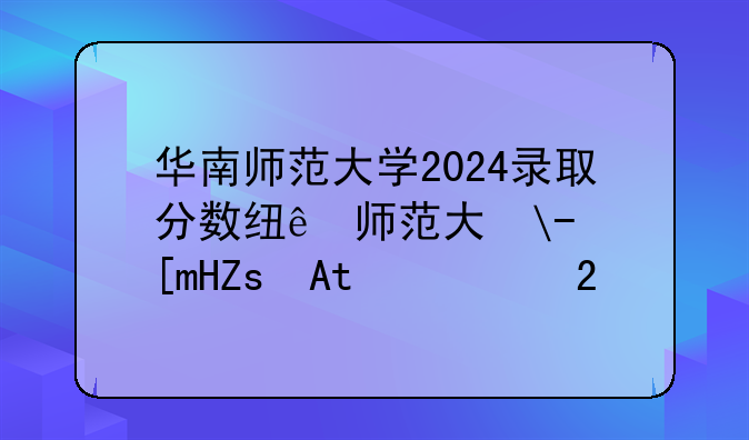 华南师范大学2024录取分数线—华中师范大学研究生录取分数线
