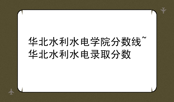华北水利水电学院分数线~华北水利水电录取分数